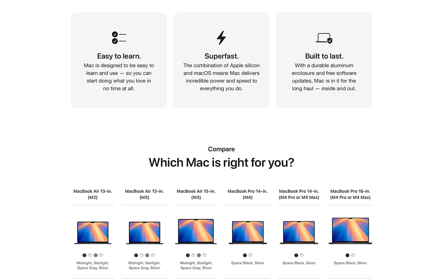 Easy to learn. Mac is designed to be easy to learn and use -- so you can start doing what you love in no time at all. Superfast. The combination of Apple silicon and macOS means Mac delivers incredible power and speed to everything you do. Built to last. With a durable aluminum enclosure and free software updates, Mac is in it for the long haul -- inside and out. Compare Which Mac is right for you? MacBook Air 13-in. (M2) Midnight, Starlight, Space Gray, Silver MacBook Air 13-in. (M3) Midnight, Starlight, Space Gray, Silver MacBook Air 15-in. (M3) Midnight, Starlight, Space Gray, Silver MacBook Pro 14-in. (M4) Space Black, Silver MacBook Pro 14-in (M4 Pro or M4 Max) Space Black, Silver MacBook Pro 16-in. (M4 Pro or M4 Max) Space Black, Silver
